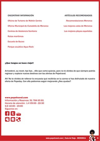 ENCONTRAR INFORMACIÓN                                        ARTÍCULOS RECOMENDADOS

   Oficina de Turismo de Mahón Centro                             Recomendaciones Menorca

   Oficina Municipal de Ciutadella de Menorca                  Las mejores calas de Menorca

   Centros de Asistencia Sanitaria                              Las mejores playas españolas

   Rutas marítimas

   Escuela de Buceo

   Parque acuático Aqua Rock




¡¡Que tengas un buen viaje!!


Arrivederci, au revoir, bye bye… dilo que como quieras, pero no te olvides de que siempre podrás
regresar y explorar nuevos destinos con las ofertas de Pepetravel.

Ah! No te olvides de rellenar la encuesta que recibirás en tu correo si has disfrutado de nuestra
oferta de Pepeday. Con ella podremos seguir mejorando ¿Nos ayudas?




www.pepetravel.com
Información y Reservas: 91 784 65 81
Horario de atención: L-V 09:00 - 20:30
S-D 10:00 - 19:00
Síguenos en:
             You
             Tube


       ;)




                                            www.pepetravel.com | Guía de Viaje - MENORCA            6
 