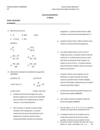COLEGIO INGLÉS PURRANQUE Teacher Alexiss Mansilla V.
CIP www.matematicosingles.wordpress.com
GUIA DE MATEMÁTICA
3° MEDIO
FECHA: 28/10/2014
ALUMNO(A)
1) Determina el valor de:
a. 6! B. 10C1 c.10P3
d. P (7,4,3) e. 9C5
Simplifica:
a)
!
3
!
8
b)
!
4
!
10
!
5
!
9
c)
 
 !
1
!
1


n
n
n
d)
 !
2
!

m
m
e)
!
69
!
69
!
70 
f)
!
23
!
23
!
25 
2) Determine la falsedad o veracidad de las siguientes
igualdades:
a) (3!)(5!)= 15! b) 4!+0!=25
c) (2!)-1
+(2!)-1
=1! d) !
0
!
4
!
4
!
8

e) 14C4 =4C10 f) 10C4 = 9C4+ 9C3
e. ¿Cuántas maneras hay de asignar los cuatro
primeros lugares de un concurso de creatividad
que se verifica en las instalaciones de nuestro
instituto, si hay 14 participantes?
f. Para contestar un examen un alumno debe
contestar 9 de 12 preguntas, a. ¿Cuántas
maneras tiene el alumno de seleccionar las 9
preguntas?, b.¿Cuántas maneras tiene si
forzosamente debe contestar las 2 primeras
preguntas?, c.¿Cuántas maneras tiene si debe
contestar una de las 3 primeras preguntas?, d.
g. ¿Cuántas maneras tiene si debe contestar como
máximo una de las 3 primeras preguntas?
h. Una señora desea invitar a cenar a 5 de 11
amigos que tiene, a. ¿Cuántas maneras tiene de
invitarlos?, b. ¿cuántas maneras tiene si entre
ellos está una pareja de recién casados y no
asisten el uno sin el otro, c. ¿Cuántas maneras
tiene de invitarlos si Rafael y Arturo no se llevan
bien y no van juntos?
i. Se tienen 7 libros y solo 3 espacios en una
biblioteca, y se quiere calcular de cuántas
maneras se pueden colocar 3 libros elegidos;
entre los siete dados, suponiendo que no existan
razones para preferir alguno
j. ¿Cuántas permutaciones pueden formarse con
las letras de la palabra BONDAD?
k. ¿De cuántas maneras se pueden ordenar las
letras de la palabra AMASAS?
l. Con las cifras 2, 2, 2, 3, 3, 3, 3, 4, 4; ¿cuántos
números de nueve cifras se pueden formar?
m. Un hospital cuenta con 21 cirujanos con los
cuales hay que formar ternas para realizar
guardias. ¿Cuántas ternas se podrán formar
n. Se quieren colocar 3 pelotas de color rojo, azul y
blanco en cajas numeradas con 1, 2, ... , 10.
 