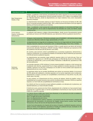 Guía metodológica para la elaboración participativa del Plan de
Gestión del Riesgo de Desastres en instituciones educativas
9
Oficina de Defensa Nacional y de Gestión del Riesgo de Desastres (ODENAGED)
PRINCIPALES PELIGROS ESCENARIOS DE RIESGO GENERADOS POR EXPOSICIÒN
Bajas Temperaturas:
heladas y friaje
Heladas.- La población a nivel nacional, principalmente alto andina, expuesta a la recurrencia de heladas
de 30 a 365 días, con temperaturas mínimas promedio menores a 4º C, afecta a una población total
de 1´965,442 habitantes, siendo los departamentos con mayor incidencia: Puno, Junín, Huancavelica
Ayacucho y Arequipa.
Los departamentos mencionados registran en total 27 distritos con frecuencia de heladas de 180 a 365
días en un periodo promedio multianual 1964 – 2011, siendo la provincia de Espinar-Cusco que registra 8
distritos y la Provincia de Caylloma con 6 distritos.
Friaje.-.- La población a nivel nacional de la selva peruana expuesta a la recurrencia del friaje es de
3´171,106 habitantes, de los cuales los departamentos más afectados son: Loreto, San Martín, Ucayali
y Madre de Dios.
Lluvias intensas:
Huaycos, inundaciones,
deslizamientos
La población total expuesta a peligros hidrometeorológicos, donde ocurren frecuentemente eventos
generados por lluvias es de 9’245,028 habitantes, que representa el 34% de la población total del Perú.
Sequía
En Sequía, a nivel nacional de 1,729 distritos analizados, para el PLANGRACC, 1,301 distritos tienen riesgo
a sequías (con diferentes niveles de riesgo, representando un 75.25%).
Los departamentos con riesgo alto son Lambayeque, Tacna e Ica, con riesgo medio son: Ancash, Apurímac,
Arequipa, Ayacucho, Cajamarca, Huancavelica, Junín, La Libertad Moquegua, Piura, Puno, y Tumbes.
Fenómeno
El Niño-FEN
Ante la probabilidad de ocurrencia del Fenómeno El Niño, se puede apreciar que dentro del territorio
nacional serán afectados 734 distritos, 1’993,047 viviendas, 7’043,311 habitantes que representa el 25%
de la población total del país (28´220,764 hab. Censo 2007).
De acuerdo a este escenario, existe la probabilidad que se presenten inundaciones, deslizamientos y
huaycos en 150 distritos, con una población probable a ser afectada de 748,473 habitantes que representa
el 10.6% del total de la población expuesta.
Los departamentos que presentan mayor población expuesta están en el norte del país: Piura con
1´663,634 hab., Cajamarca con 1´187,091 hab, Lambayeque con 936,746 hab, Ancash con 781,619 hab.,
la Libertad con 463,914 hab. y Junín con 447,479hab. Totalizando a 5´480,483 hab. equivalente al 77.8%
del total poblacional.
Las viviendas expuestas al FEN mantienen la misma proporcionalidad e incidencia a nivel nacional que
la población antes descrita, concentrando Piura la mayor cantidad de viviendas expuestas con 405,752
unidades, Cajamarca con 352,770 y Lambayeque con 227,248. Así mismo también están expuestos los
departamentos de Ica, Lima y Tumbes.
Es importante indicar que las variables identificadas para estimar los escenarios debido a la ocurrencia
del FEN, además de la población y viviendas expuestas, son los eventos registrados como inundaciones,
deslizamientos y huaycos y las áreas con susceptibilidad a movimientos en masa (Km2): muy alto, alto,
medio, bajo y muy bajo.
En este contexto, en el Departamento de Piura, provincia de Ayabaca, distrito de Sapillica, existe la
probabilidad que se pueden presentar estos eventos simultáneamente, teniendo el 76% de su superficie
expuesta a un nivel medio de susceptibilidad de movimientos en masa.
En el distrito de Piura se concentra la mayor población probable a ser afectada ante inundaciones, con
260,363 habitantes y un total de 60,505 viviendas.
El distrito de Lucma, provincia de Gran Chimú, departamento de La Libertad, es el que presenta mayor
porcentaje de su superficie sobre un nivel de susceptibilidad a movimientos en masa muy alto, teniendo
el 80% de su superficie expuesta.
Sismo
En la Norma Técnica E.0309 sobre Diseño Sismo Resistente, en los parámetros de sitio se establece la
zonificación sísmica en el territorio peruano:
Zona 1: la región de las selva y ceja de selva,
Zona 2: los departamentos de la sierra,
Zona 3: los departamentos costeros, Cajamarca, y las provincias altas de Castrovirreyna y Huaytará del
departamento de Huancavelica y las provincias de Cangallo, Huanca Sancos, Lucanas, Víctor Fajardo,
Parinacochas y Paucar del Sara Sara del departamento de Ayacucho.
La zona 3 es la más expuesta a los impactos de los sismos. Al respecto, la población expuesta a sismos se
estima en 20´014, 511de habitantes, equivalente al 70.59% de la población del país, localizadas en 103
provincias, estando en condición de extrema pobreza el 5.38%.
 