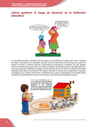 Guía metodológica para la elaboración participativa del Plan de
Gestión del Riesgo de Desastres en instituciones educativas
10
Oficina de Defensa Nacional y de Gestión del Riesgo de Desastres (ODENAGED)
¿Cómo gestionar el riesgo de desastres en la institución
educativa?
Debemos comprometernos todos y
participar para evitar que esos riesgos se
conviertan en desastres
Todos somos responsables
de la elaboración y ejecución
del Plan de GRD de la
institución educativa
La comunidad educativa, consciente del alto grado de vulnerabilidad de nuestro país frente a peligros
naturales o inducidos por las actividades humanas, tiene el compromiso de formar personas capaces de
prevenir, minimizar, y enfrentar eﬁciente y eﬁcazmente las emergencias y desastres. Por ello, propone
acciones educativas para la prevención, que implican la adopción de medidas y acciones de capacitación para
evitar que se generen condiciones de riesgos; acciones de reducción que se reﬁere a la adopción de medidas
anticipadas para reducir las condiciones del riesgo ya existentes; y acciones para la preparación y respuesta
a emergencias, que implican estar alertas y preparados para cualquier eventualidad. Estas medidas deben
incorporarse y desarrollarse de manera clara y precisa en los instrumentos de gestión educativa.
Uno de esos instrumentos es sin
duda el Plan de Gestión del Riesgo
de Desastres de nuestra institución
educativa, el que debemos
elaborar de manera participativa
en la comunidad educativa como
garantía de su aplicación concreta.
 