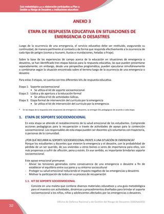 Guía metodológica para la elaboración participativa del Plan de
Gestión del Riesgo de Desastres en instituciones educativas
32
Oficina de Defensa Nacional y de Gestión del Riesgo de Desastres (ODENAGED)
ANEXO 3
ETAPA DE RESPUESTA EDUCATIVA EN SITUACIONES DE
EMERGENCIA O DESASTRES
Luego de la ocurrencia de una emergencia, el servicio educativo debe ser restituido, asegurando su
continuidad, de manera pertinente al contexto y de forma que responda efectivamente a la ocurrencia de
cada tipo de peligro (sismos y tsunami, lluvias e inundaciones, heladas o friaje).
Sobre la base de las experiencias de campo acerca de la educación en situaciones de emergencia o
desastres, se han identificado tres etapas básicas para la respuesta educativa, las que pueden presentarse
separadamente; sin embargo, desde una perspectiva programática, pueden ejecutarse simultáneamente
o combinarse según la situación encontrada sobre el terreno luego de la ocurrencia de una emergencia o
desastre:
Para estas 3 etapas, se cuenta con tres diferentes kits de respuesta educativa.
Etapa 1:	 Soporte socioemocional
•	 Se utiliza el kit de soporte socioemocional.
Etapa 2:	 Lúdica y de apertura a la educación formal
•	 Se utiliza el kit de actividades lúdicas.
Etapa 3:	 Etapa formal de intervención del currículo por la emergencia
•	 Se utiliza el kit de intervención del currículo por la emergencia.
*	 En las etapas de la respuesta ante situaciones de emergencia o desastres, se entregan kits pedagógicos de acuerdo a cada etapa.
1.	 ETAPA DE SOPORTE SOCIOEMOCIONAL
En esta etapa se atiende el restablecimiento de la salud emocional de los estudiantes. Comprende
acciones pedagógicas para la recuperación a través de actividades de apoyo para la contención
socioemocional. Los responsables de esta etapa pueden ser docentes y/o voluntarios con trayectoria,
o personas de la comunidad.
¿POR QUÉ RECURRIR AL SOPORTE SOCIOEMOCIONAL FRENTE A UNA SITUACIÓN DE EMERGENCIA?
Porque los estudiantes y docentes que vivieron la emergencia y el desastre, con la probabilidad de
pérdida de un ser querido, de sus viviendas u otros bienes o seres de importancia para ellos, son
más propensos a sufrir de aflicción, pena y estrés. En ese sentido, es importante brindarles soporte
socioemocional.
Este apoyo emocional promueve:
-	 Aliviar las tensiones generadas como consecuencia de una emergencia o desastre a fin de
establecer el equilibrio entre sus pares y su entorno sociocultural
- 	 Proteger su salud emocional reduciendo el impacto negativo de las emergencias y desastres
- 	 Motivar la participación de todos en su proceso de recuperación
1.1.	 KIT DE SOPORTE SOCIOEMOCIONAL
Consiste en una maleta que contiene diversos materiales educativos y una guía metodológica
para el maestro con actividades, dinámicas y procedimientos diseñados para brindar el soporte
socioemocional a los niños, niñas y adolescentes afectados por las emergencias o desastres.
 