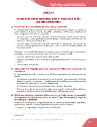 Guía metodológica para la elaboración participativa del Plan de
Gestión del Riesgo de Desastres en instituciones educativas
37
Oficina de Defensa Nacional y de Gestión del Riesgo de Desastres (ODENAGED)
ANEXO 4
Recomendaciones especíﬁcas para el desarrollo de los
aspectos propuestos
a)	 Preparación de instrumentos de evaluación y supervisión
En situaciones de emergencia o desastre el manejo de información es necesario para una oportuna y
pertinente toma de decisiones de la I.E., UGEL, DRE y MINEDU Con este ﬁn se recomienda tomar en
cuenta los siguientes momentos de la evaluación:
•	 Evaluación previa a la emergencia o desastre.- Contiene información sobre la situación anterior
a la emergencia, la cual se puede obtener a partir de datos del sector y con el levantamiento de
información sobre las características de la I.E.
•	 Evaluación rápida temprana.- Es la evaluación sobre el terreno postdesastre y la valoración de
los recursos físicos disponibles. Para ello, se emplea la ﬁcha de Evaluación de Daños y Análisis de
Necesidades (EDAN).
Al comparar la información obtenida con la recolectada previamente a la emergencia o desastre, se
puede obtener una primera aproximación sobre los niveles de afectación de la I.E.
•	 Elaborar el protocolo para realizar el proceso de evaluación
•	 Preparar a los miembros CGR en el manejo de los protocolos (instrumentos de evaluación y sus
reportes)
•	 Elaborar un plan de evaluación
b)	 Adecuación del Proyecto Curricular Institucional (PCI) para la situación de
emergencia
En esta adecuación se tendrá en cuenta que el PCI de emergencia tenga los siguientes aspectos
básicos:
•	 Actividades de recuperación socioemocional con los estudiantes: sesiones de tutoría, dinámicas
lúdicas y recreativas, y con las madres y los padres de familia: actividades para el reforzamiento de
los procesos de recuperación de los niños, niñas y jóvenes
•	 Uso ﬂexible de espacios, tiempo, materiales y recursos educativos disponibles
•	 Reforzar o desarrollar en los estudiantes, según sea la situación inicial detectada, habilidades
básicas como la lectoescritura, la matemática básica y las habilidades para la vida
c)	 Deﬁnir que el equipo encargado de los aspectos curriculares sea el responsable
de incorporar los ajustes necesarios en este PCI por la emergencia según la
realidad que se presente
Se formula un currículo para la emergencia seleccionando los saberes, identiﬁcando las capacidades,
conocimientos, actitudes y valores que permitan dar respuesta al nuevo escenario.
•	 Incorporar un programa para la recuperación socioemocional7
7	 Se sugiere revisar la “Guía de recursos pedagógicos para el apoyo socioemocional frente a situaciones de desastres” MINEDU/UNESCO 2009. Disponible en: www.
minedu.gob.pe/educam.
 