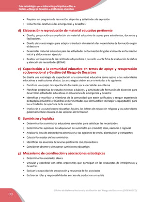 Guía metodológica para la elaboración participativa del Plan de
Gestión del Riesgo de Desastres en instituciones educativas
38
Oficina de Defensa Nacional y de Gestión del Riesgo de Desastres (ODENAGED)
•	 Preparar un programa de recreación, deportes y actividades de expresión
•	 Incluir temas relativos a las emergencias y desastres
d)	 Elaboración y reproducción de material educativo pertinente
•	 Diseño, preparación y compilación de material educativo de apoyo para estudiantes, docentes y
facilitadores
•	 Diseño de las estrategias para adaptar y traducir el material a las necesidades de formación según
el desastre
•	 Desarrollar material educativo para las actividades de formación dirigidas al docente en formación
inicial y al docente en ejercicio
•	 Realizar un inventario de las cantidades disponibles o para ello usar la ﬁcha de evaluación de daños
y atención de necesidades (EDAN)
e)	 Capacitación a la comunidad educativa en temas de apoyo y recuperación
socioemocional y Gestión del Riesgo de Desastres
Se diseña una estrategia de capacitación a la comunidad educativa como apoyo a las autoridades
educativas e instituciones aliadas. Las estrategias deben estar orientadas a lo siguiente:
•	 Construir un equipo de capacitación formado por especialistas en el tema
•	 Planiﬁcar programas de estudio mínimos o básicos, y actividades de formación de docentes para
desarrollar actividades educativas en situaciones de emergencia y desastre
•	 Identificar y movilizar a miembros de la comunidad que estén caliﬁcados o tengan experiencia
pedagógica (maestros y maestras experimentadas que demuestren liderazgo y capacidades) para
las actividades de apertura de la escuela
•	 Involucrar a las autoridades educativas locales, los líderes de educación religiosa y las autoridades
gubernamentales locales en las sesiones de formación
f) 	 Suministro y logística
•	 Determinar los suministros educativos esenciales para satisfacer las necesidades
•	 Determinar las opciones de adquisición de suministro en el ámbito local, nacional o regional
•	 Analizar la lista de proveedores potenciales y las opciones de envío, distribución y transportes
•	 Calcular los costos de los suministros
•	 Identiﬁcar los acuerdos de reserva pertinente con proveedores
•	 Considerar obtener y almacenar suministros educativos
g)	 Mecanismo de coordinación y asociaciones estratégicas
•	 Determinar los asociados claves
•	 Vincular y coordinar con otros organismos que participan en las respuestas de emergencias y
desastres
•	 Evaluar la capacidad de preparación y respuesta de los asociados
•	 Esclarecer roles y responsabilidades en caso de producirse una crisis
 