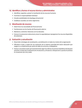 Guía metodológica para la elaboración participativa del Plan de
Gestión del Riesgo de Desastres en instituciones educativas
39
Oficina de Defensa Nacional y de Gestión del Riesgo de Desastres (ODENAGED)
h)	 Identiﬁcar y formar el recurso técnico y administrativo
•	 Identiﬁcar, capacitar y prever la movilización de los recursos humanos
•	 Fomentar la responsabilidad individual
•	 Estudiar posibilidades de despliegue de personal
•	 Establecer acuerdos con otros organismos
i)	 Movilización de recursos
•	 Determinar las necesidades de ﬁnanciamiento
•	 Familiarizarse con las fuentes de ﬁnanciación externa
•	 Mantener y estrechar relaciones con los donantes
•	 Conocer la autonomía institucional y tener la capacidad para reprogramar los recursos disponibles
de antemano
j)	 Evaluación y actualización
•	 Desarrollar estrategias de socialización y sensibilización en todos los niveles de la organización
•	 Oﬁcializar el plan a través de una resolución de la máxima autoridad del sector educación que
asegure su cumplimiento por parte de todos los servicios y trabajadores
•	 Evaluar y actualizar el plan permanentemente según las últimas situaciones hipotéticas de desastre
previstas a través de la realización de simulaciones y simulacros o después de su puesta en práctica
en situaciones de crisis reales
 