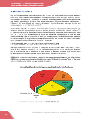 Guía metodológica para la elaboración participativa del Plan de
Gestión del Riesgo de Desastres en instituciones educativas
48
Oficina de Defensa Nacional y de Gestión del Riesgo de Desastres (ODENAGED)
VULNERABILIDAD FÍSICA
Hay procesos generadores de vulnerabilidad cuyos factores han determinado que cualquier elemento
estructural, físico o socioeconómico expuesto a un peligro puede resultar destruido, dañado o perdido.
Estos procesos son dinámicos y cambiantes en el tiempo, dependientes de las políticas macroeconómicas
que adopten los Gobiernos de turno. Cabe señalar que existen diferentes formas de manifestación e
indicadores de vulnerabilidad que requieren analizarse y comprenderse para que esto permita una
adecuada gestión en su tratamiento y control.
Los resultados obtenidos en la Lámina 4 indican que los fenómenos naturales se maniﬁestan con mayor
incidencia mediante deslizamientos, ﬂujos de detritos, huaycos, inundaciones, heladas y sismos. Se
ha estimado que el 35.1% del territorio nacional se encuentra en condiciones de susceptibilidad “Muy
Alta”; el 22.4%, en “Alta” susceptibilidad; el 35.1%, en “Moderada” susceptibilidad; el 6.2%, en “Baja”
susceptibilidad; y el 0.9%, en condiciones de “Muy Baja” susceptibilidad. Los departamentos que presentan
los niveles más altos de susceptibilidad física a peligros múltiples son Tumbes, San Martín, Puno, Pasco,
Junín, Huancavelica, Cusco, Cajamarca, Ayacucho y Amazonas.
INSTITUCIONES EDUCATIVAS EN SITUACIÓN DE MAYOR VULNERABILIDAD
El 46% del territorio nacional se encuentra en condiciones de vulnerabilidad “Alta” a “Muy Alta” y, además,
el 36.2% de la población nacional (9´779,370 habitantes aprox.) ocupan y usan este espacio territorial.
Una de las actividades que se desarrollan en estos espacios es el servicio educativo, pues una gran parte
de la infraestructura dedicada a esta actividad se encuentra también en estas zonas.
El 62% de las instituciones educativas se encuentran ubicadas en zonas de alta y muy alta vulnerabilidad,
el 12% se encuentra en zonas de vulnerabilidad moderada y el 25% están en zonas de “Baja” a “Muy baja”
vulnerabilidad (véase el gráﬁco que aparece a continuación).
Vulnerabilidad física del territorio peruano y ubicación de las II.EE. focalizadas
Muy alta
42%
Alta
20%
Moderada
12%
Baja
23%
Muy baja
2%
sin información 1%
Fuente: Elaborado por el Equipo de Acciones Comunes, PREVAED, ODENAGED, 2013.
 