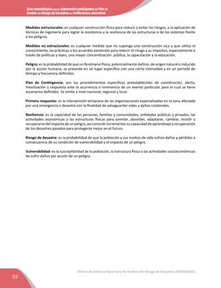 Guía metodológica para la elaboración participativa del Plan de
Gestión del Riesgo de Desastres en instituciones educativas
52
Oficina de Defensa Nacional y de Gestión del Riesgo de Desastres (ODENAGED)
Medidas estructurales: es cualquier construcción física para reducir o evitar los riesgos, o la aplicación de
técnicas de ingeniería para lograr la resistencia y la resiliencia de las estructuras o de los sistemas frente
a los peligros.
Medidas no estructurales: es cualquier medida que no suponga una construcción sica y que utiliza el
conocimiento, las prácticas o los acuerdos existentes para reducir el riesgo y su impactos, especialmente a
través de políticas y leyes, una mayor concientización pública, la capacitación y la educación.
Peligro: es la probabilidad de que un fenómeno físico, potencialmente dañino, de origen natural o inducido
por la acción humana, se presente en un lugar especíﬁco con una cierta intensidad y en un periodo de
tiempo y frecuencia deﬁnidos.
Plan de Contingencia: son los procedimientos especíﬁcos preestablecidos de coordinación, alerta,
movilización y respuesta ante la ocurrencia o inminencia de un evento particular para el cual se tiene
escenarios deﬁnidos. Se emite a nivel nacional, regional y local.
Primera respuesta: es la intervención temprana de las organizaciones especializadas en la zona afectada
por una emergencia o desastre con la ﬁnalidad de salvaguardar vidas y daños colaterales.
Resiliencia: es la capacidad de las personas, familias y comunidades, entidades públicas y privadas, las
actividades económicas y las estructuras físicas para asimilar, absorber, adaptarse, cambiar, resistir y
recuperarsedelimpactodeunpeligro,asícomodeincrementarsucapacidaddeaprendizajeyrecuperación
de los desastres pasados para protegerse mejor en el futuro.
Riesgo de desastre: es la probabilidad de que la población y sus medios de vida sufran daños y pérdidas a
consecuencia de su condición de vulnerabilidad y el impacto de un peligro.
Vulnerabilidad: es la susceptibilidad de la población, la estructura física o las actividades socioeconómicas
de sufrir daños por acción de un peligro.
 