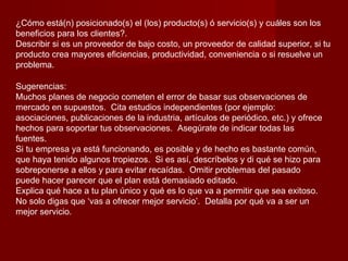 ¿Cómo está(n) posicionado(s) el (los) producto(s) ó servicio(s) y cuáles son los
beneficios para los clientes?.
Describir si es un proveedor de bajo costo, un proveedor de calidad superior, si tu
producto crea mayores eficiencias, productividad, conveniencia o si resuelve un
problema.

Sugerencias:
Muchos planes de negocio cometen el error de basar sus observaciones de
mercado en supuestos. Cita estudios independientes (por ejemplo:
asociaciones, publicaciones de la industria, artículos de periódico, etc.) y ofrece
hechos para soportar tus observaciones. Asegúrate de indicar todas las
fuentes.
Si tu empresa ya está funcionando, es posible y de hecho es bastante común,
que haya tenido algunos tropiezos. Si es así, descríbelos y di qué se hizo para
sobreponerse a ellos y para evitar recaídas. Omitir problemas del pasado
puede hacer parecer que el plan está demasiado editado.
Explica qué hace a tu plan único y qué es lo que va a permitir que sea exitoso.
No solo digas que ‘vas a ofrecer mejor servicio’. Detalla por qué va a ser un
mejor servicio.
 