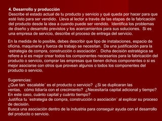 4. Desarrollo y producción
Describe el estado actual de tu producto y servicio y qué queda por hacer para que
esté listo para ser vendido. Lleva al lector a través de las etapas de la fabricación
del producto desde la idea a cuando puede ser vendido. Identifica los problemas
de diseño y desarrollo previstos y los acercamientos para sus soluciones. Si es
una empresa de servicio, describe el proceso de entrega del servicio.
En la medida de lo posible, debes describir que tipo de instalaciones, espacio de
oficina, maquinaria y fuerza de trabajo se necesitan. Da una justificación para la
´estrategia de compra, construcción o asociación´. Dicha decisión estratégica se
refiere a si es mejor crear todos los componentes necesarios para la fabricación del
producto o servicio, comprar las empresas que tienen dichos componentes o si es
mejor asociarse con otros que provean algunos o todos los componentes del
producto o servicio.

Sugerencias:
¿Que tan ´escalable´ es el producto o servicio? ¿Si se duplicaran las
ventas, cómo lidiaría con el crecimiento? ¿Necesitaría capital adicional y tiempo?
En este caso, cuánto capital y cuánto tiempo?
Justifica tu ´estrategia de compra, construcción o asociación´ al explicar su proceso
de decisión.
Busca una asociación dentro de la industria para conseguir ayuda con el desarrollo
del producto o servicio.
 