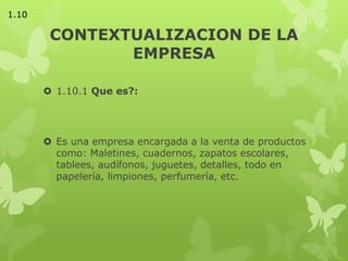 CONTEXTUALIZACION DE LA
EMPRESA
 1.10.1 Que es?:
 Es una empresa encargada a la venta de productos
como: Maletines, cuadernos, zapatos escolares,
tablees, audífonos, juguetes, detalles, todo en
papelería, limpiones, perfumería, etc.
1.10
 