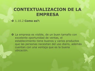 CONTEXTUALIZACION DE LA
EMPRESA
 1.10.2 Como es?:
 La empresa es visible, de un buen tamaño con
excelente oportunidad de ventas, el
establecimiento tiene buenos y varios productos
que las personas necesitan del uso diario, además
cuentan con una ventaja que es la buena
ubicación.
 