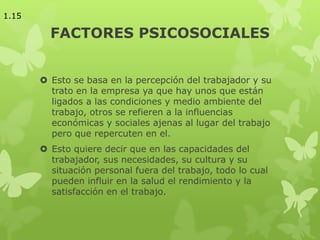 FACTORES PSICOSOCIALES
 Esto se basa en la percepción del trabajador y su
trato en la empresa ya que hay unos que están
ligados a las condiciones y medio ambiente del
trabajo, otros se refieren a la influencias
económicas y sociales ajenas al lugar del trabajo
pero que repercuten en el.
 Esto quiere decir que en las capacidades del
trabajador, sus necesidades, su cultura y su
situación personal fuera del trabajo, todo lo cual
pueden influir en la salud el rendimiento y la
satisfacción en el trabajo.
1.15
 