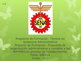 Programa de Formación: Técnico en
Asistencia Administrativa
Proyecto de Formación: Propuesta de
organización administrativa y contable a las
MIPYMES en proceso de fortalecimiento.
Ficha: 680516
Grado: 11-3
1.3
 