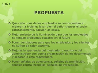 PROPUESTA
 Que cada unos de los empleados se comprometan a
mejorar la higiene: lavar bien el baño, trapear el suelo
constantemente, sacudir las cosas.
 Mejoramiento de la iluminación para que los empleados
no tengan problemas oculares en el futuro
 Poner ventiladores para que los empleados y los clientes
no sufran de calor extremo.
 Mejorar la apariencia del mostrador o escritorio del
administrador con buena organización de los documentos
y separar la caja registradora.
 Poner señales de advertencia, señales de prohibición,
señales contra incendios, señales de evacuación.
1.16.1
 