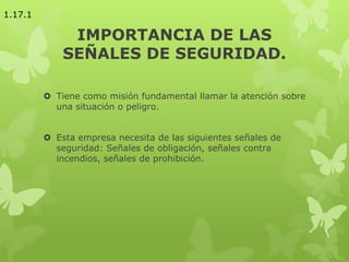 IMPORTANCIA DE LAS
SEÑALES DE SEGURIDAD.
 Tiene como misión fundamental llamar la atención sobre
una situación o peligro.
 Esta empresa necesita de las siguientes señales de
seguridad: Señales de obligación, señales contra
incendios, señales de prohibición.
1.17.1
 