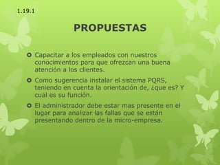 PROPUESTAS
 Capacitar a los empleados con nuestros
conocimientos para que ofrezcan una buena
atención a los clientes.
 Como sugerencia instalar el sistema PQRS,
teniendo en cuenta la orientación de, ¿que es? Y
cual es su función.
 El administrador debe estar mas presente en el
lugar para analizar las fallas que se están
presentando dentro de la micro-empresa.
1.19.1
 