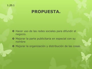 PROPUESTA.
 Hacer uso de las redes sociales para difundir el
negocio.
 Mejorar la parte publicitaria en especial con su
nombre
 Mejorar la organización y distribución de las cosas.
1.20.1
 
