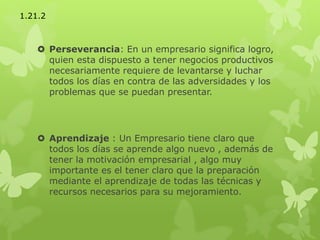  Perseverancia: En un empresario significa logro,
quien esta dispuesto a tener negocios productivos
necesariamente requiere de levantarse y luchar
todos los días en contra de las adversidades y los
problemas que se puedan presentar.
 Aprendizaje : Un Empresario tiene claro que
todos los días se aprende algo nuevo , además de
tener la motivación empresarial , algo muy
importante es el tener claro que la preparación
mediante el aprendizaje de todas las técnicas y
recursos necesarios para su mejoramiento.
1.21.2
 