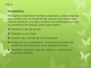 FILOSOFIA:
Podríamos establecer normas culturales a esta empresa
que cuenta con un conjunto de valores que hacen una
cultura positiva y ayuda a motivar los empleados y crea
un ambiente de trabajo grato para todos.
 Respeto a las personas.
 Respeto a Las leyes.
 cumplir las normas de la comunidad.
 Dirigirse con amabilidad y buena actitud ante las
personas que ingresen en el establecimiento.
 Respetar cualquier tipo de cultura o creencia de
nuestros clientes.
1.21.3
 