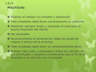 POLITICAS:
 Realizar el trabajo con empeño y dedicación
 Todo empleado debe llevar correctamente su uniforme
 Mantener siempre limpio y ordenado el local para la
buena impresión del cliente
 Ser puntuales
 Reconocimiento al personal por ideas de ayuda de
mejora o ahorro de la empresa.
 Todo empleado debe tener un comportamiento ético.
 Brindar trato justo y esmerado a todos los clientes, en
sus solicitudes y reclamos considerando que el fin de la
empresa es el servicio a la comunidad
1.21.4
 