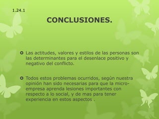 CONCLUSIONES.
 Las actitudes, valores y estilos de las personas son
las determinantes para el desenlace positivo y
negativo del conflicto.
 Todos estos problemas ocurridos, según nuestra
opinión han sido necesarias para que la micro-
empresa aprenda lesiones importantes con
respecto a lo social, y de mas para tener
experiencia en estos aspectos .
1.24.1
 