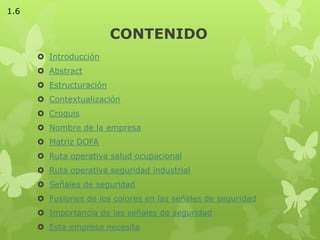 CONTENIDO
 Introducción
 Abstract
 Estructuración
 Contextualización
 Croquis
 Nombre de la empresa
 Matriz DOFA
 Ruta operativa salud ocupacional
 Ruta operativa seguridad industrial
 Señales de seguridad
 Fusiones de los colores en las señales de seguridad
 Importancia de las señales de seguridad
 Esta empresa necesita
1.6
 