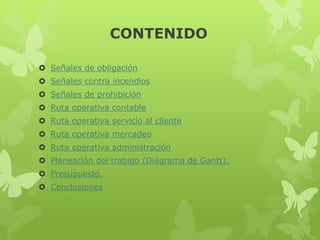CONTENIDO
 Señales de obligación
 Señales contra incendios
 Señales de prohibición
 Ruta operativa contable
 Ruta operativa servicio al cliente
 Ruta operativa mercadeo
 Ruta operativa administración
 Planeación del trabajo (Diagrama de Gantt).
 Presupuesto.
 Conclusiones
 