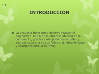 INTRODUCCION
 La encuesta tiene como objetivo realizar el
diagnostico DOFA de la empresa ubicada en la
comuna 11, gracias a ello podemos estudiar y
analizar cada una de sus fallas y así obtener ideas
y soluciones para la MIPYME.
1.7
 