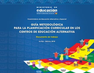 Viceministerio de Educación Alternativa y Especial
GUÍA METODOLÓGICA
PARA LA PLANIFICACIÓN CURRICULAR EN LOS
CENTROS DE EDUCACIÓN ALTERNATIVA
Documento de trabajo
La Paz – Bolivia, 2018
 
