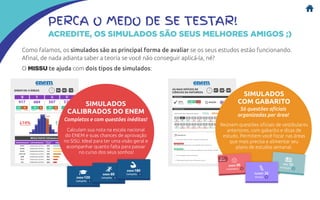 PERCA O MEDO DE SE TESTAR!
ACREDITE, OS SIMULADOS SÃO SEUS MELHORES AMIGOS ;)
Como falamos, os simulados são as principal forma de avaliar se os seus estudos estão funcionando.
Afinal, de nada adianta saber a teoria se você não conseguir aplicá-la, né?
O MISSU te ajuda com dois tipos de simulados:
SIMULADOS
CALIBRADOS DO ENEM
Calculam sua nota na escala nacional
do ENEM e suas chances de aprovação
no SiSU. Ideal para ter uma visão geral e
acompanhar quanto falta para passar
no curso dos seus sonhos!
Completos e com questões inéditas!
SIMULADOS
COM GABARITO
Reúnem questões oficiais de vestibulares
anteriores, com gabarito e dicas de
estudo. Permitem você focar nas áreas
que mais precisa e alimentar seu
plano de estudos semanal.
Só questões oficiais
organizadas por área!
 