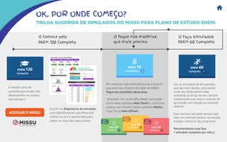 OK, POR ONDE COMEÇO?
TRILHA SUGERIDA DE SIMULADOS DO MISSU PARA PLANO DE ESTUDO ENEM:
1) Comece pelo
ENEM 120 Completo
A medida certa de
questões para avaliar seu
desempenho no começo
dos estudos ;)
A partir do diagnóstico do simulado,
você identificará em que áreas está
melhor ou pior e quanto falta para
passar no curso dos seus sonhos.
ACESSAR O MISSU
2) Foque nas matérias
que mais precisa
3) Faça simulados
ENEM 60 Completo
Por exemplo: caso Matemática seja a área em
que está mais distante da média do ENEM,
foque em simulados dessa área.
Se estiver com muita dificuldade, você pode
iniciar pelas questões Mais Fáceis e, conforme
avançar nos estudos, testar questões Médias
e por fim as Mais Difíceis.
Use os simulados de 60 questões,
que são mais rápidos, para avaliar
como seu desempenho está
evoluindo ao longo do ano, sempre
comparando suas notas e chances de
aprovação com relação ao simulado
anterior.
Faça um novo simulado sempre que
tiver um intervalo intenso de estudos
e quiser mensurar seu progresso!
Recomendamos que faça
1 simulado completo por mês ;)
 