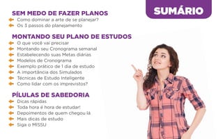 SEM MEDO DE FAZER PLANOS
•	 Como dominar a arte de se planejar?
•	 Os 3 passos do planejamento
MONTANDO SEU PLANO DE ESTUDOS
•	 O que você vai precisar
•	 Montando seu Cronograma semanal
•	 Estabelecendo suas Metas diárias
•	 Modelos de Cronograma
•	 Exemplo prático de 1 dia de estudo
•	 A importância dos Simulados
•	 Técnicas de Estudo Inteligente
•	 Como lidar com os imprevistos?
PÍLULAS DE SABEDORIA
•	 Dicas rápidas
•	 Toda hora é hora de estudar!
•	 Depoimentos de quem chegou lá
•	 Mais dicas de estudo
•	 Siga o MISSU
SUMÁRIO
 