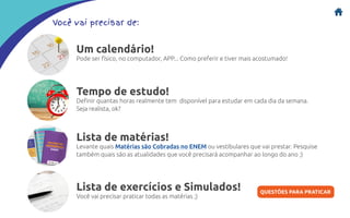Você vai precisar de:
Um calendário!
Pode ser físico, no computador, APP... Como preferir e tiver mais acostumado!
Tempo de estudo!
Definir quantas horas realmente tem disponível para estudar em cada dia da semana.
Seja realista, ok?
Lista de matérias!
Levante quais Matérias são Cobradas no ENEM ou vestibulares que vai prestar. Pesquise
também quais são as atualidades que você precisará acompanhar ao longo do ano ;)
Lista de exercícios e Simulados!
Você vai precisar praticar todas as matérias ;)
QUESTÕES PARA PRATICAR
 