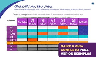CRONOGRAMA, SEU LINDO!
Parece um trabalhão louco, mas são algumas horinhas de planejamento que vão salvar o seu ano!
Vamos lá, coragem! Distribua as matérias ao longo da semana em um cronograma como esse aqui:
Exemplo 1
BAIXE O GUIA
COMPLETO PARA
VER OS EXEMPLOS
 