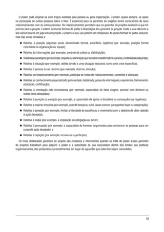 63
O poder pode originar-se com traços exibidos pela pessoa ou pela organização. O poder, quase sempre, se apoia
na percepção de outras pessoas sobre o líder. É essencial para os gerentes de projetos terem consciência de seus
relacionamentos com as outras pessoas. Os relacionamentos permitem que os gerentes de projetos realizem o que for
preciso para o projeto. Existem inúmeras formas de poder à disposição dos gerentes de projeto. Dada a sua natureza e
aos vários fatores em jogo em um projeto, o poder e o seu uso podem ser complexos.As várias formas de poder incluem,
mas não estão limitadas a:
u
u Relativa à posição (algumas vezes denominado formal, autoritário, legítimo) (por exemplo, posição formal
concedida na organização ou equipe);
u
u Relativa às informações (por exemplo, controle de coleta ou distribuição);
u
u Relativaaoparadigma(porexemplo,respeitoouadmiraçãoqueterceirosmantêmsobreapessoa,credibilidade adquirida);
u
u Relativa à situação (por exemplo, obtida devido a uma situação exclusiva, como uma crise específica);
u
u Relativa à pessoa ou ao carisma (por exemplo, charme, atração);
u
u Relativa ao relacionamento (por exemplo, participa de redes de relacionamentos, conexões e alianças);
u
u Relativaaoconhecimentoespecializado(porexemplo,habilidade,possedeinformações;experiência,treinamento,
educação, certificação);
u
u Relativa à orientação pela recompensa (por exemplo, capacidade de fazer elogios, premiar com dinheiro ou
outros itens desejados);
u
u Relativa à punição ou coerção (por exemplo, a capacidade de apelar à disciplina ou consequências negativas);
u
u Relativa a inspirar simpatia (por exemplo,usar de lisonja ou outra causa comum para ganhar favor ou cooperação);
u
u Relativa à pressão (por exemplo, limitar a liberdade de escolha ou o movimento com o objetivo de obter adesão
à ação desejada);
u
u Relativa à culpa (por exemplo, a imposição de obrigação ou dever);
u
u Relativa à persuasão (por exemplo, a capacidade de fornecer argumentos para convencer as pessoas para um
curso de ação desejado); e
u
u Relativa à rejeição (por exemplo, recusar-se a participar).
Os mais destacados gerentes de projeto são proativos e intencionais quando se trata do poder. Esses gerentes
de projetos trabalham para adquirir o poder e a autoridade de que necessitam dentro dos limites das políticas
organizacionais, dos protocolos e procedimentos em lugar de aguardar que estes lhe sejam concedidos.
 