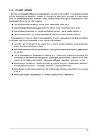 65
3.4.5.1 ESTILOS DE LIDERANÇA
Gerentes de projetos podem liderar suas equipes de várias maneiras. O estilo escolhido por um gerente de projetos
pode ser uma preferência pessoal ou o resultado da combinação de vários fatores associados ao projeto. O estilo
usado pelo gerente de projetos pode mudar com o tempo, com base nos fatores em jogo. Os principais fatores a serem
considerados incluem, mas não estão limitados a:
u
u Características do líder (por exemplo, atitudes, humor, necessidades, valores, ética);
u
u Características do integrante da equipe (por exemplo, atitudes, humor, necessidades, valores, ética);
u
u Características organizacionais (por exemplo, sua finalidade, estrutura e tipo de trabalho realizado); e
u
u Características ambientais (por exemplo, situação social, situação econômica e elementos políticos).
Pesquisas descrevem inúmeros estilos de liderança possíveis de serem adotados pelo gerente de projetos. Alguns
dos exemplos mais comuns desses estilos incluem, mas não estão limitados a:
u
u Laissez-faire (por exemplo, permitir que a equipe tome as próprias decisões e estabeleça suas próprias metas;
também denominado estilo liderança liberal);
u
u Transacional(porexemplo,foconosobjetivos,feedbackerealizaçãoparadeterminarrecompensas;gerenciamento
por exceção);
u
u Líder servidor (por exemplo, demonstra compromisso de servir e colocar outras pessoas em primeiro lugar; tem
como enfoque o crescimento das outras pessoas, aprendizagem, desenvolvimento, autonomia e bem-estar;
concentra-se nas relações, na comunidade e colaboração; a liderança é secundária e surge após o serviço);
u
u Transformacional (por exemplo, capacita seguidores por meio de atributos e comportamentos idealizados,
motivação inspiradora, incentivo à inovação e à criatividade e consideração individual);
u
u Carismático (por exemplo,capaz de inspirar; tem alto nível de energia,entusiasmo,autoconfiante; tem convicções
fortes); e
u
u Interativo (por exemplo, uma combinação de carismático, transformacional e transacional).
 