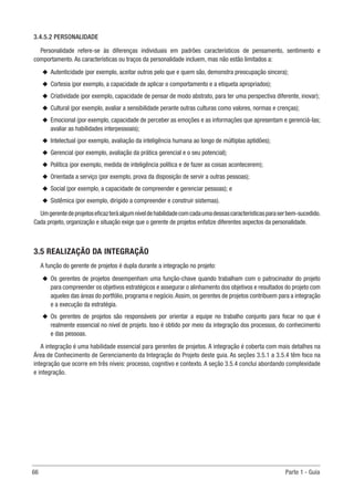 66	 Parte 1 - Guia
3.4.5.2 PERSONALIDADE
Personalidade refere-se às diferenças individuais em padrões característicos de pensamento, sentimento e
comportamento. As características ou traços da personalidade incluem, mas não estão limitados a:
u
u Autenticidade (por exemplo, aceitar outros pelo que e quem são, demonstra preocupação sincera);
u
u Cortesia (por exemplo, a capacidade de aplicar o comportamento e a etiqueta apropriados);
u
u Criatividade (por exemplo, capacidade de pensar de modo abstrato, para ter uma perspectiva diferente, inovar);
u
u Cultural (por exemplo, avaliar a sensibilidade perante outras culturas como valores, normas e crenças);
u
u Emocional (por exemplo, capacidade de perceber as emoções e as informações que apresentam e gerenciá-las;
avaliar as habilidades interpessoais);
u
u Intelectual (por exemplo, avaliação da inteligência humana ao longo de múltiplas aptidões);
u
u Gerencial (por exemplo, avaliação da prática gerencial e o seu potencial);
u
u Política (por exemplo, medida de inteligência política e de fazer as coisas acontecerem);
u
u Orientada a serviço (por exemplo, prova da disposição de servir a outras pessoas);
u
u Social (por exemplo, a capacidade de compreender e gerenciar pessoas); e
u
u Sistêmica (por exemplo, dirigido a compreender e construir sistemas).
Umgerentedeprojetoseficazteráalgumníveldehabilidadecomcadaumadessascaracterísticasparaserbem-sucedido.
Cada projeto, organização e situação exige que o gerente de projetos enfatize diferentes aspectos da personalidade.
3.5 REALIZAÇÃO DA INTEGRAÇÃO
A função do gerente de projetos é dupla durante a integração no projeto:
u
u Os gerentes de projetos desempenham uma função-chave quando trabalham com o patrocinador do projeto
para compreender os objetivos estratégicos e assegurar o alinhamento dos objetivos e resultados do projeto com
aqueles das áreas do portfólio, programa e negócio.Assim, os gerentes de projetos contribuem para a integração
e a execução da estratégia.
u
u Os gerentes de projetos são responsáveis por orientar a equipe no trabalho conjunto para focar no que é
realmente essencial no nível de projeto. Isso é obtido por meio da integração dos processos, do conhecimento
e das pessoas.
A integração é uma habilidade essencial para gerentes de projetos. A integração é coberta com mais detalhes na
Área de Conhecimento de Gerenciamento da Integração do Projeto deste guia. As seções 3.5.1 a 3.5.4 têm foco na
integração que ocorre em três níveis: processo, cognitivo e contexto. A seção 3.5.4 conclui abordando complexidade
e integração.
 