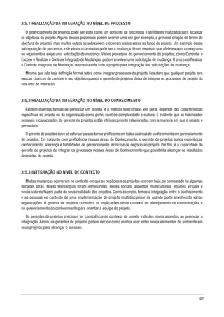 67
3.5.1 REALIZAÇÃO DA INTEGRAÇÃO NO NÍVEL DE PROCESSO
O gerenciamento de projetos pode ser visto como um conjunto de processos e atividades realizadas para alcançar
os objetivos do projeto. Alguns desses processos podem ocorrer uma vez (por exemplo, a primeira criação do termo de
abertura do projeto), mas muitos outros se sobrepõem e ocorrem várias vezes ao longo do projeto. Um exemplo dessa
sobreposição de processos e de várias ocorrências pode ser a mudança de um requisito que afete escopo, cronograma
ou orçamento e exige uma solicitação de mudança. Vários processos do gerenciamento de projetos, como Controlar o
Escopo e Realizar o Controle Integrado de Mudanças, podem envolver uma solicitação de mudança. O processo Realizar
o Controle Integrado de Mudanças ocorre durante todo o projeto para integração das solicitações de mudança.
Mesmo que não haja definição formal sobre como integrar processos de projeto, fica claro que qualquer projeto terá
poucas chances de cumprir o seu objetivo quando o gerente de projetos deixa de integrar os processos do projeto da
sua área de interação.
3.5.2 REALIZAÇÃO DA INTEGRAÇÃO NO NÍVEL DO CONHECIMENTO
Existem diversas formas de gerenciar um projeto, e o método selecionado, em geral, depende das características
específicas do projeto ou da organização como porte, nível de complexidade e cultura. É evidente que as habilidades
pessoais e capacidades do gerente de projetos estão intrinsecamente relacionadas com a maneira em que o projeto é
gerenciado.
Ogerentedeprojetosdeveseesforçarparasetornarproficienteemtodasasáreasdeconhecimentoemgerenciamento
de projetos. Em conjunto com proficiência nessas Áreas de Conhecimento, o gerente de projetos aplica experiência,
conhecimento, liderança e habilidades de gerenciamento técnico e de negócio ao projeto. Por fim, é a capacidade do
gerente de projetos de integrar os processos nessas Áreas de Conhecimento que possibilita alcançar os resultados
desejados do projeto.
3.5.3 INTEGRAÇÃO NO NÍVEL DE CONTEXTO
Muitas mudanças ocorreram no contexto em que os negócios e os projetos ocorrem hoje,se comparado há algumas
décadas atrás. Novas tecnologias foram introduzidas. Redes sociais, aspectos multiculturais, equipes virtuais e
novos valores fazem parte da nova realidade dos projetos. Como exemplo, temos a integração entre o conhecimento
e as pessoas no contexto de uma implementação de projeto multidisciplinar de grande porte envolvendo várias
organizações. O gerente de projetos considera as implicações deste contexto no planejamento de comunicações e
no gerenciamento do conhecimento para orientar a equipe do projeto.
Os gerentes de projetos precisam ter consciência do contexto do projeto e destes novos aspectos ao gerenciar a
integração. Assim, os gerentes de projetos podem decidir como melhor usar estes novos elementos do ambiente em
seus projetos para alcançar o sucesso.
 