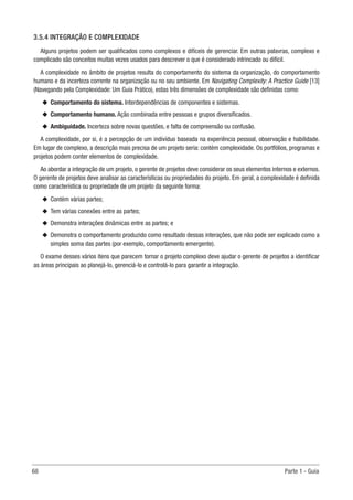 68	 Parte 1 - Guia
3.5.4 INTEGRAÇÃO E COMPLEXIDADE
Alguns projetos podem ser qualificados como complexos e difíceis de gerenciar. Em outras palavras, complexo e
complicado são conceitos muitas vezes usados para descrever o que é considerado intrincado ou difícil.
A complexidade no âmbito de projetos resulta do comportamento do sistema da organização, do comportamento
humano e da incerteza corrente na organização ou no seu ambiente. Em Navigating Complexity: A Practice Guide [13]
(Navegando pela Complexidade: Um Guia Prático), estas três dimensões de complexidade são definidas como:
u
u Comportamento do sistema. Interdependências de componentes e sistemas.
u
u Comportamento humano. Ação combinada entre pessoas e grupos diversificados.
u
u Ambiguidade. Incerteza sobre novas questões, e falta de compreensão ou confusão.
A complexidade, por si, é a percepção de um indivíduo baseada na experiência pessoal, observação e habilidade.
Em lugar de complexo, a descrição mais precisa de um projeto seria: contém complexidade. Os portfólios, programas e
projetos podem conter elementos de complexidade.
Ao abordar a integração de um projeto, o gerente de projetos deve considerar os seus elementos internos e externos.
O gerente de projetos deve analisar as características ou propriedades do projeto. Em geral, a complexidade é definida
como característica ou propriedade de um projeto da seguinte forma:
u
u Contém várias partes;
u
u Tem várias conexões entre as partes;
u
u Demonstra interações dinâmicas entre as partes; e
u
u Demonstra o comportamento produzido como resultado dessas interações, que não pode ser explicado como a
simples soma das partes (por exemplo, comportamento emergente).
O exame desses vários itens que parecem tornar o projeto complexo deve ajudar o gerente de projetos a identificar
as áreas principais ao planejá-lo, gerenciá-lo e controlá-lo para garantir a integração.
 
