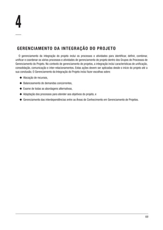 69
4
GERENCIAMENTO DA INTEGRAÇÃO DO PROJETO
O gerenciamento da integração do projeto inclui os processos e atividades para identificar, definir, combinar,
unificar e coordenar os vários processos e atividades de gerenciamento de projeto dentro dos Grupos de Processos de
Gerenciamento do Projeto. No contexto de gerenciamento de projetos, a integração inclui características de unificação,
consolidação, comunicação e inter-relacionamentos. Estas ações devem ser aplicadas desde o início do projeto até a
sua conclusão. O Gerenciamento da Integração do Projeto inclui fazer escolhas sobre:
u
u Alocação de recursos,
u
u Balanceamento de demandas concorrentes,
u
u Exame de todas as abordagens alternativas,
u
u Adaptação dos processos para atender aos objetivos do projeto, e
u
u Gerenciamento das interdependências entre as Áreas de Conhecimento em Gerenciamento de Projetos.
 