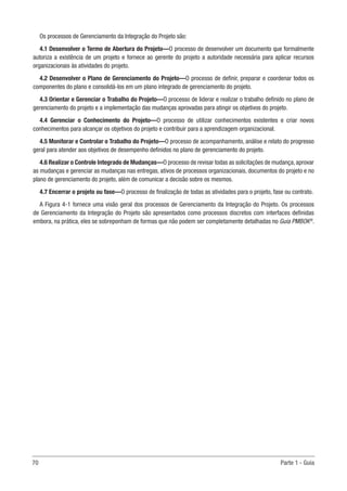 70	 Parte 1 - Guia
Os processos de Gerenciamento da Integração do Projeto são:
4.1 Desenvolver o Termo de Abertura do Projeto—O processo de desenvolver um documento que formalmente
autoriza a existência de um projeto e fornece ao gerente do projeto a autoridade necessária para aplicar recursos
organizacionais às atividades do projeto.
4.2 Desenvolver o Plano de Gerenciamento do Projeto—O processo de definir, preparar e coordenar todos os
componentes do plano e consolidá-los em um plano integrado de gerenciamento do projeto.
4.3 Orientar e Gerenciar o Trabalho do Projeto—O processo de liderar e realizar o trabalho definido no plano de
gerenciamento do projeto e a implementação das mudanças aprovadas para atingir os objetivos do projeto.
4.4 Gerenciar o Conhecimento do Projeto—O processo de utilizar conhecimentos existentes e criar novos
conhecimentos para alcançar os objetivos do projeto e contribuir para a aprendizagem organizacional.
4.5 Monitorar e Controlar o Trabalho do Projeto—O processo de acompanhamento, análise e relato do progresso
geral para atender aos objetivos de desempenho definidos no plano de gerenciamento do projeto.
4.6 Realizar o Controle Integrado de Mudanças—O processo de revisar todas as solicitações de mudança, aprovar
as mudanças e gerenciar as mudanças nas entregas, ativos de processos organizacionais, documentos do projeto e no
plano de gerenciamento do projeto, além de comunicar a decisão sobre os mesmos.
4.7 Encerrar o projeto ou fase—O processo de finalização de todas as atividades para o projeto, fase ou contrato.
A Figura 4-1 fornece uma visão geral dos processos de Gerenciamento da Integração do Projeto. Os processos
de Gerenciamento da Integração do Projeto são apresentados como processos discretos com interfaces definidas
embora, na prática, eles se sobreponham de formas que não podem ser completamente detalhadas no Guia PMBOK®
.
 