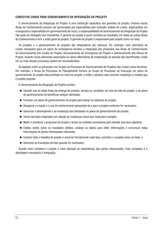 72	 Parte 1 - Guia
CONCEITOS-CHAVE PARA GERENCIAMENTO DA INTEGRAÇÃO DO PROJETO
O Gerenciamento da Integração do Projeto é uma atribuição específica dos gerentes do projeto. Embora outras
Áreas de Conhecimento possam ser gerenciadas por especialistas (por exemplo: análise de custos, especialistas em
cronograma e especialistas em gerenciamento de risco), a responsabilidade do Gerenciamento da Integração do Projeto
não pode ser delegada nem transferida. O gerente do projeto é quem combina os resultados em todas as outras Áreas
de Conhecimento e tem a visão geral do projeto. O gerente do projeto é responsável pelo projeto como um todo.
Os projetos e o gerenciamento de projetos são integradores por natureza. Por exemplo, uma estimativa de
custos necessária para um plano de contingência envolve a integração dos processos nas Áreas de Conhecimento
de Gerenciamento dos Custos do Projeto, Gerenciamento do Cronograma do Projeto e Gerenciamento dos Riscos do
Projeto. Quando riscos adicionais associados às várias alternativas de mobilização de pessoal são identificados, então
um ou mais desses processos podem ser reconsiderados.
As ligações entre os processos nos Grupos de Processos de Gerenciamento de Projetos são muitas vezes iterativas.
Por exemplo, o Grupo de Processos de Planejamento fornece ao Grupo de Processos de Execução um plano de
gerenciamento do projeto documentado no início do projeto, e então o atualiza caso ocorram mudanças à medida que
o projeto progride.
O Gerenciamento da Integração do Projeto envolve:
u
u Garantir que as datas finais de entrega do produto, serviço ou resultado; do ciclo de vida do projeto; e do plano
de gerenciamento de benefícios estejam alinhadas;
u
u Fornecer um plano de gerenciamento do projeto para atingir os objetivos do projeto;
u
u Assegurar a criação e o uso do conhecimento apropriado de e para o projeto conforme for necessário;
u
u Gerenciar o desempenho e as mudanças das atividades no plano de gerenciamento do projeto;
u
u Tomar decisões integradas em relação às mudanças chave que impactam o projeto;
u
u Medir e monitorar o progresso do projeto e tomar as medidas necessárias para atender aos seus objetivos;
u
u Coletar dados sobre os resultados obtidos, analisar os dados para obter informações e comunicar estas
informações às partes interessadas relevantes;
u
u Concluir todo o trabalho do projeto e encerrar formalmente cada fase, contrato e o projeto como um todo; e
u
u Gerenciar as transições de fase quando for necessário.
Quanto mais complexo o projeto e mais diversas as expectativas das partes interessadas, mais complexa é a
abordagem necessária à integração.
 