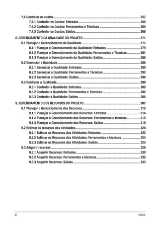 VI Índice
7.4 Controlar os custos.......................................................................................................257
7.4.1 Controlar os Custos: Entradas..........................................................................260
7.4.2 Controlar os Custos: Ferramentas e Técnicas.................................................260
7.4.3 Controlar os Custos: Saídas..............................................................................268
8. GERENCIAMENTO DA QUALIDADE DO PROJETO.....................................................................271
8.1 Planejar o Gerenciamento da Qualidade......................................................................277
8.1.1 Planejar o Gerenciamento da Qualidade: Entradas.........................................279
8.1.2 Planejar o Gerenciamento da Qualidade: Ferramentas e Técnicas.................281
8.1.3 Planejar o Gerenciamento da Qualidade: Saídas.............................................286
8.2 Gerenciar a Qualidade...................................................................................................288
8.2.1 Gerenciar a Qualidade: Entradas......................................................................290
8.2.2 Gerenciar a Qualidade: Ferramentas e Técnicas.............................................292
8.2.3 Gerenciar a Qualidade: Saídas..........................................................................296
8.3 Controlar a Qualidade....................................................................................................298
8.3.1 Controlar a Qualidade: Entradas.......................................................................300
8.3.2 Controlar a Qualidade: Ferramentas e Técnicas..............................................302
8.3.3 Controlar a Qualidade: Saídas..........................................................................305
9. GERENCIAMENTO DOS RECURSOS DO PROJETO....................................................................307
9.1 Planejar o Gerenciamento dos Recursos......................................................................312
9.1.1 Planejar o Gerenciamento dos Recursos: Entradas.........................................314
9.1.2 Planejar o Gerenciamento dos Recursos: Ferramentas e técnicas.................315
9.1.3 Planejar o Gerenciamento dos Recursos: Saídas............................................318
9.2 Estimar os recursos das atividades..............................................................................320
9.2.1 Estimar os Recursos das Atividades: Entradas...............................................322
9.2.2 Estimar os Recursos das Atividades: Ferramentas e técnicas.......................324
9.2.3 Estimar os Recursos das Atividades: Saídas...................................................325
9.3 Adquirir recursos...........................................................................................................328
9.3.1 Adquirir Recursos: Entradas.............................................................................330
9.3.2 Adquirir Recursos: Ferramentas e técnicas.....................................................332
9.3.3 Adquirir Recursos: Saídas................................................................................333
 