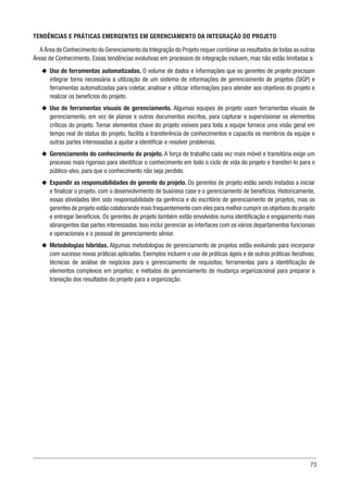 73
TENDÊNCIAS E PRÁTICAS EMERGENTES EM GERENCIAMENTO DA INTEGRAÇÃO DO PROJETO
A Área de Conhecimento do Gerenciamento da Integração do Projeto requer combinar os resultados de todas as outras
Áreas de Conhecimento. Essas tendências evolutivas em processos de integração incluem, mas não estão limitadas a:
u
u Uso de ferramentas automatizadas. O volume de dados e informações que os gerentes de projeto precisam
integrar torna necessária a utilização de um sistema de informações de gerenciamento de projetos (SIGP) e
ferramentas automatizadas para coletar, analisar e utilizar informações para atender aos objetivos do projeto e
realizar os benefícios do projeto.
u
u Uso de ferramentas visuais de gerenciamento. Algumas equipes de projeto usam ferramentas visuais de
gerenciamento, em vez de planos e outros documentos escritos, para capturar e supervisionar os elementos
críticos do projeto. Tornar elementos chave do projeto visíveis para toda a equipe fornece uma visão geral em
tempo real do status do projeto, facilita a transferência de conhecimentos e capacita os membros da equipe e
outras partes interessadas a ajudar a identificar e resolver problemas.
u
u Gerenciamento do conhecimento do projeto. A força de trabalho cada vez mais móvel e transitória exige um
processo mais rigoroso para identificar o conhecimento em todo o ciclo de vida do projeto e transferi-lo para o
público-alvo, para que o conhecimento não seja perdido.
u
u Expandir as responsabilidades do gerente do projeto. Os gerentes de projeto estão sendo instados a iniciar
e finalizar o projeto, com o desenvolvimento de business case e o gerenciamento de benefícios. Historicamente,
essas atividades têm sido responsabilidade da gerência e do escritório de gerenciamento de projetos, mas os
gerentes de projeto estão colaborando mais frequentemente com eles para melhor cumprir os objetivos do projeto
e entregar benefícios. Os gerentes de projeto também estão envolvidos numa identificação e engajamento mais
abrangentes das partes interessadas. Isso inclui gerenciar as interfaces com os vários departamentos funcionais
e operacionais e o pessoal de gerenciamento sênior.
u
u Metodologias híbridas. Algumas metodologias de gerenciamento de projetos estão evoluindo para incorporar
com sucesso novas práticas aplicadas. Exemplos incluem o uso de práticas ágeis e de outras práticas iterativas;
técnicas de análise de negócios para o gerenciamento de requisitos; ferramentas para a identificação de
elementos complexos em projetos; e métodos de gerenciamento de mudança organizacional para preparar a
transição dos resultados do projeto para a organização.
 