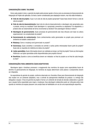 74	 Parte 1 - Guia
CONSIDERAÇÕES SOBRE TAILORING
Como cada projeto é único, o gerente de projeto pode precisar ajustar a forma como os processos de Gerenciamento da
Integração do Projeto são aplicados. Os itens a serem considerados para adaptação incluem, mas não estão limitados a:
u
u Ciclo de vida do projeto. O que é um ciclo de vida do projeto apropriado? Quais fases devem formar o ciclo de
vida do projeto?
u
u Ciclo de vida de desenvolvimento. Qual ciclo de vida de desenvolvimento e abordagem são apropriados para
o produto, serviço ou resultado? Qual abordagem é a apropriada: preventiva ou adaptativa? Se adaptativos, o
produto deve ser desenvolvido de forma incremental ou iterativa? Uma abordagem híbrida é melhor?
u
u Abordagens de gerenciamento. Quais processos de gerenciamento são mais eficazes com base na cultura
organizacional e na complexidade do projeto?
u
u Gerenciamento do conhecimento. Como conhecimentos serão gerenciados no projeto para promover um
ambiente de trabalho colaborativo?
u
u Mudança. Como a mudança será gerenciada no projeto?
u
u Governança. Quais conselhos e comissões de controle e outras partes interessadas fazem parte do projeto?
Quais são os requisitos de relatórios de status de projeto?
u
u Lições aprendidas.Quais informações devem ser coletadas ao longo e ao final do projeto? Como as informações
históricas e as lições aprendidas serão disponibilizadas para projetos futuros?
u
u Benefícios. Quando e como os benefícios devem ser relatados: no final do projeto ou no final de cada iteração
ou fase?
CONSIDERAÇÕES PARA AMBIENTES ÁGEIS/ADAPTATIVOS
Abordagens ágeis e iterativas promovem o engajamento dos membros da equipe como especialistas locais de
domínio no gerenciamento de integração. Os membros da equipe determinam como planos e componentes devem
ser integrados.
As expectativas do gerente do projeto, conforme observado em Conceitos-Chave para Gerenciamento de Integração
não mudam em um ambiente adaptativo, mas o controle do planejamento detalhado do produto e a entrega são
delegados à equipe. O foco do gerente do projeto é formar um ambiente de tomada de decisão colaborativo e garantir
que a equipe tenha capacidade para reagir a mudanças. Essa abordagem colaborativa pode ser reforçada ainda mais
quando os membros da equipe possuem uma ampla base de habilidades em vez de uma especialização específica.
 
