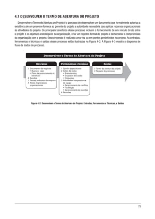 75
4.1 DESENVOLVER O TERMO DE ABERTURA DO PROJETO
Desenvolver o Termo de Abertura do Projeto é o processo de desenvolver um documento que formalmente autoriza a
existência de um projeto e fornece ao gerente do projeto a autoridade necessária para aplicar recursos organizacionais
às atividades do projeto. Os principais benefícios desse processo incluem o fornecimento de um vínculo direto entre
o projeto e os objetivos estratégicos da organização, criar um registro formal do projeto e demonstrar o compromisso
da organização com o projeto. Esse processo é realizado uma vez ou em pontos predefinidos no projeto. As entradas,
ferramentas e técnicas e saídas desse processo estão ilustradas na Figura 4-2. A Figura 4-3 mostra o diagrama de
fluxo de dados do processo.
Figura 4-2. Desenvolver o Termo de Abertura do Projeto: Entradas, Ferramentas e Técnicas, e Saídas
Ferramentas e técnicas
Entradas Saídas
Desenvolver o Termo de Abertura do Projeto
.1 Opinião especializada
.2 Coleta de dados
• Brainstorming
• Grupos de discussão
• Entrevistas
.3 Habilidades interpessoais e
de equipe
• Gerenciamento de conflitos
• Facilitação
• Gerenciamento de reuniões
.4 Reuniões
.1 Documentos de negócios
• Business case
• Plano de gerenciamento de
benefícios
.2 Acordos
.3 Fatores ambientais da empresa
.4 Ativos de processos
organizacionais
.1 Termo de abertura do projeto
.2 Registro de premissas
 
