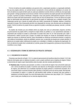 77
O termo de abertura do projeto estabelece uma parceria entre a organização executora e a organização solicitante.
No caso dos projetos externos, um contrato formal é normalmente a forma preferida de estabelecer um acordo. Um
termo de abertura do projeto também pode ser usado para estabelecer acordos internos no âmbito de uma organização
para garantir a entrega apropriada nos termos do contrato. O termo de abertura do projeto aprovado inicia formalmente
o projeto. O gerente do projeto é identificado e designado o mais cedo possível, preferivelmente enquanto o termo de
abertura do projeto está sendo desenvolvido e sempre antes do início do planejamento. O termo de abertura do projeto
pode ser desenvolvido pelo patrocinador ou pelo gerente do projeto em colaboração com a entidade iniciadora. Esta
colaboração permite que o gerente do projeto tenha uma melhor compreensão da finalidade, objetivos e benefícios
esperados do projeto. Esta compreensão permitirá uma designação de recursos mais eficientes para as atividades do
projeto. O termo de abertura do projeto fornece ao gerente do projeto a autoridade para planejar, executar e controlar
o projeto.
Os projetos são iniciados por uma entidade externa ao projeto, tais como um patrocinador, programa, escritório
de gerenciamento de projetos (EGP) ou dirigente do órgão diretivo do portfólio ou o seu representante autorizado. O
responsável pela iniciação do projeto ou patrocinador do projeto deve estar em um nível apropriado para captar o
financiamento e dedicar recursos para o projeto. Os projetos são iniciados em virtude de necessidades internas de
negócio da empresa ou influências externas. Essas necessidades ou influências normalmente provocam a criação de
uma análise de necessidades, estudo de viabilidade, business case, ou descrição da situação que o projeto abordará. A
abertura de um projeto valida o alinhamento do projeto com a estratégia e o trabalho em progresso da organização. Um
termo de abertura do projeto não é considerado um contrato, porque não há pagamento, promessa ou troca de dinheiro
envolvidos na sua criação.
4.1.1 DESENVOLVER O TERMO DE ABERTURA DO PROJETO: ENTRADAS
4.1.1.1 DOCUMENTOS DE NEGÓCIO
O business case (descrito na Seção 1.2.6.1) e o plano de gerenciamento de benefícios (descrito na Seção 1.2.6.2) são
fontes de informações sobre os objetivos do projeto e como o projeto contribuirá para os objetivos de negócio. Embora
os documentos de negócio sejam desenvolvidos antes do projeto, eles são revisados periodicamente.
u
u Business case. O business case aprovado, ou similar, é o documento de negócio mais comumente usado para
criar o termo de abertura do projeto. O business case descreve as informações necessárias do ponto de vista
de negócio, para determinar se os resultados esperados do projeto justificam o investimento necessário. Ele é
comumente usado no processo decisório pelos gerentes ou executivos acima do nível do projeto. Normalmente,
a necessidade de negócio e a análise de custo-benefício estão contidas no business case para justificar e
estabelecer os limites do projeto. Para mais informações sobre o business case, veja a Seção 1.2.6.1. O business
case é criado como resultado de um ou mais dos seguintes fatores:
 