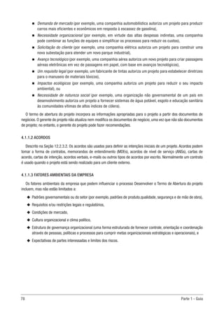 78	 Parte 1 - Guia
n
n Demanda de mercado (por exemplo, uma companhia automobilística autoriza um projeto para produzir
carros mais eficientes e econômicos em resposta à escassez de gasolina),
n
n Necessidade organizacional (por exemplo, em virtude das altas despesas indiretas, uma companhia
pode combinar as funções de equipes e simplificar os processos para reduzir os custos),
n
n Solicitação do cliente (por exemplo, uma companhia elétrica autoriza um projeto para construir uma
nova subestação para atender um novo parque industrial),
n
n Avanço tecnológico (por exemplo, uma companhia aérea autoriza um novo projeto para criar passagens
aéreas eletrônicas em vez de passagens em papel, com base em avanços tecnológicos),
n
n Um requisito legal (por exemplo, um fabricante de tintas autoriza um projeto para estabelecer diretrizes
para o manuseio de materiais tóxicos),
n
n Impactos ecológicos (por exemplo, uma companhia autoriza um projeto para reduzir o seu impacto
ambiental), ou
n
n Necessidade de natureza social (por exemplo, uma organização não governamental de um país em
desenvolvimento autoriza um projeto a fornecer sistemas de água potável, esgoto e educação sanitária
às comunidades vítimas de altos índices de cólera).
O termo de abertura do projeto incorpora as informações apropriadas para o projeto a partir dos documentos de
negócios. O gerente do projeto não atualiza nem modifica os documentos de negócio, uma vez que não são documentos
de projeto; no entanto, o gerente do projeto pode fazer recomendações.
4.1.1.2 ACORDOS
Descrito na Seção 12.2.3.2. Os acordos são usados para definir as intenções iniciais de um projeto. Acordos podem
tomar a forma de contratos, memorandos de entendimento (MDEs), acordos de nível de serviço (ANSs), cartas de
acordo, cartas de intenção, acordos verbais, e-mails ou outros tipos de acordos por escrito. Normalmente um contrato
é usado quando o projeto está sendo realizado para um cliente externo.
4.1.1.3 FATORES AMBIENTAIS DA EMPRESA
Os fatores ambientais da empresa que podem influenciar o processo Desenvolver o Termo de Abertura do projeto
incluem, mas não estão limitados a:
u
u Padrões governamentais ou do setor (por exemplo, padrões de produto,qualidade, segurança e de mão de obra),
u
u Requisitos e/ou restrições legais e regulatórios,
u
u Condições de mercado,
u
u Cultura organizacional e clima político,
u
u Estrutura de governança organizacional (uma forma estruturada de fornecer controle, orientação e coordenação
através de pessoas, políticas e processos para cumprir metas organizacionais estratégicas e operacionais), e
u
u Expectativas de partes interessadas e limites dos riscos.
 