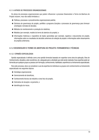 79
4.1.1.4 ATIVOS DE PROCESSOS ORGANIZACIONAIS
Os ativos de processos organizacionais que podem influenciar o processo Desenvolver o Termo de Abertura do
Projeto incluem, mas não estão limitados a:
u
u Políticas, processos e procedimentos organizacionais padrão;
u
u Estrutura de governança do projeto, portfólio e programa (funções e processos de governança para fornecer
orientação e tomada de decisão);
u
u Métodos de monitoramento e produção de relatórios;
u
u Modelos (por exemplo, modelo do termo de abertura do projeto); e
u
u Informações históricas e repositório de lições aprendidas (por exemplo, registros e documentos de projeto,
informações sobre os resultados de decisões anteriores de seleção de projeto e informações sobre desempenho
de projetos anteriores).
4.1.2 DESENVOLVER O TERMO DE ABERTURA DO PROJETO: FERRAMENTAS E TÉCNICAS
4.1.2.1 OPINIÃO ESPECIALIZADA
Opinião especializada é definida como uma opinião fornecida baseada em expertise numa área de aplicação, Área de
Conhecimento,disciplina,setor econômico,etc.adequada para a atividade que está sendo realizada.Essa expertise pode ser
fornecida por qualquer grupo ou pessoa com formação,conhecimento,habilidade,experiência ou treinamento especializado.
Para este processo,deve-se considerar o uso da expertise de indivíduos ou grupos com conhecimento ou treinamento
especializado nos seguintes tópicos:
u
u Estratégia organizacional,
u
u Gerenciamento de benefícios,
u
u Conhecimento técnico da indústria e área foco do projeto,
u
u Estimativa de duração e orçamento, e
u
u Identificação de riscos.
 