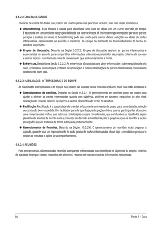 80	 Parte 1 - Guia
4.1.2.2 COLETA DE DADOS
Técnicas de coleta de dados que podem ser usadas para esse processo incluem, mas não estão limitadas a:
u
u Brainstorming. Esta técnica é usada para identificar uma lista de ideias em um curto intervalo de tempo.
É realizada em um ambiente de grupo e liderada por um facilitador. O brainstorming é composto por duas partes:
geração e análise de ideias. O brainstorming pode ser usado para coletar dados, soluções ou ideias de partes
interessadas, especialistas no assunto e membros da equipe no momento do desenvolvimento do termo de
abertura do projeto.
u
u Grupos de discussão. Descrito na Seção 5.2.2.2. Grupos de discussão reúnem as partes interessadas e
especialistas no assunto para compartilhar informações sobre riscos percebidos do projeto, critérios de sucesso
e outros tópicos num formato mais de conversa do que entrevista frente a frente.
u
u Entrevistas.Descrito na Seção 5.2.2.2.As entrevistas são usadas para obter informações sobre requisitos de alto
nível, premissas ou restrições, critérios de aprovação e outras informações de partes interessadas conversando
diretamente com elas.
4.1.2.3 HABILIDADES INTERPESSOAIS E DE EQUIPE
As habilidades interpessoais e de equipe que podem ser usadas nesse processo incluem, mas não estão limitadas a:
u
u Gerenciamento de conflitos. Descrito na Seção 9.5.2.1. O gerenciamento de conflitos pode ser usado para
ajudar a alinhar as partes interessadas quanto aos objetivos, critérios de sucesso, requisitos de alto nível,
descrição do projeto, resumo de marcos e outros elementos do termo de abertura.
u
u Facilitação. Facilitação é a capacidade de orientar eficazmente um evento de grupo para uma decisão, solução
ou conclusão bem-sucedida. Um facilitador garante que haja participação efetiva, que os participantes alcancem
uma compreensão mútua, que todas as contribuições sejam consideradas, que conclusões ou resultados sejam
plenamente aceitos de acordo com o processo de decisão estabelecido para o projeto e que os acordos e ações
alcançados sejam tratados de forma adequada posteriormente.
u
u Gerenciamento de Reuniões. Descrito na Seção 10.2.2.6. O gerenciamento de reuniões inclui preparar a
agenda, garantir que um representante de cada grupo de partes interessadas chave seja convidado e preparar e
enviar as minutas e ações de acompanhamento.
4.1.2.4 REUNIÕES
Para este processo, são realizadas reuniões com partes interessadas para identificar os objetivos do projeto, critérios
de sucesso, entregas-chave, requisitos de alto nível, resumo de marcos e outras informações resumidas.
 