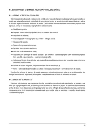 81
4.1.3 DESENVOLVER O TERMO DE ABERTURA DO PROJETO: SAÍDAS
4.1.3.1 TERMO DE ABERTURA DO PROJETO
O termo de abertura do projeto é o documento emitido pelo responsável pela iniciação do projeto ou patrocinador do
projeto que autoriza formalmente a existência de um projeto e fornece ao gerente do projeto a autoridade para aplicar
os recursos organizacionais nas atividades do projeto. Ele documenta informações de alto nível sobre o projeto e sobre
o produto, serviço ou resultado que o projeto deve satisfazer, como:
u
u Finalidade do projeto;
u
u Objetivos mensuráveis do projeto e critérios de sucesso relacionados;
u
u Requisitos de alto nível;
u
u Descrição de alto nível do projeto, seus limites e entregas-chave;
u
u Risco geral do projeto;
u
u Resumo do cronograma de marcos;
u
u Recursos financeiros pré-aprovados;
u
u Lista das partes interessadas chave;
u
u Requisitos para aprovação do projeto (ou seja, o que constitui o sucesso do projeto, quem decide se o projeto é
bem sucedido e quem autoriza o encerramento do projeto);
u
u Critérios de término do projeto (ou seja, quais são as condições que devem ser cumpridas para encerrar ou
cancelar o projeto ou fase);
u
u Gerente do projeto designado, responsabilidade e nível de autoridade ; e
u
u Nome e autoridade do patrocinador ou outra(s) pessoa(s) que autoriza(m) o termo de abertura do projeto.
Em alto nível, o termo de abertura do projeto garante um entendimento comum entre as partes interessadas das
entregas e marcos mais importantes, e dos papéis e responsabilidades de todos os envolvidos no projeto.
4.1.3.2 REGISTRO DE PREMISSAS
Premissas estratégicas e operacionais de alto nível e restrições normalmente são identificadas no business case
antes que o projeto seja iniciado, e são incorporadas ao termo de abertura do projeto. As premissas de atividades e
tarefas de baixo nível são geradas ao longo do projeto, tais como definição de especificações técnicas, estimativas,
cronograma, riscos etc. O registro de premissas é usado para registrar todas as premissas e restrições durante todo o
ciclo de vida do projeto.
 